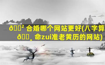 🌲 合婚哪个网站更好(八字算 🌸 命zui
准老黄历的网站)